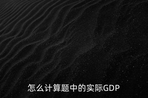 什么是實(shí)際實(shí)際gdp，怎么計(jì)算題中的實(shí)際GDP