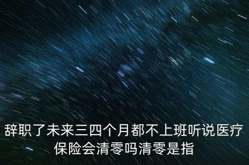 辭職了未來三四個月都不上班聽說醫(yī)療保險會清零嗎清零是指