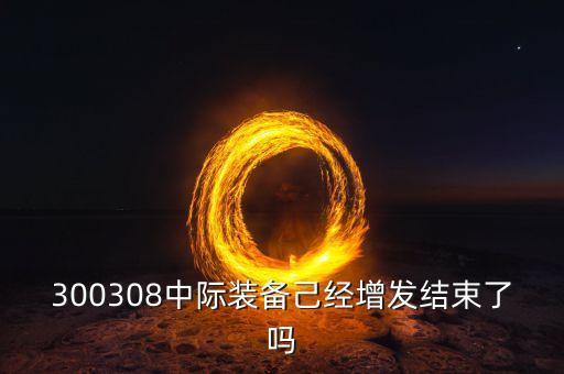 中際裝備什么時(shí)候復(fù)牌，300308中際裝備己經(jīng)增發(fā)結(jié)束了嗎