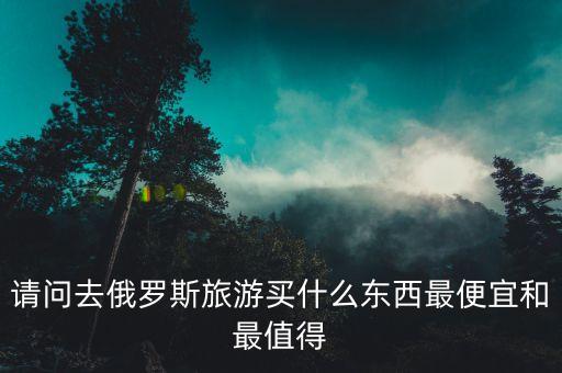 請(qǐng)問(wèn)去俄羅斯旅游買什么東西最便宜和最值得