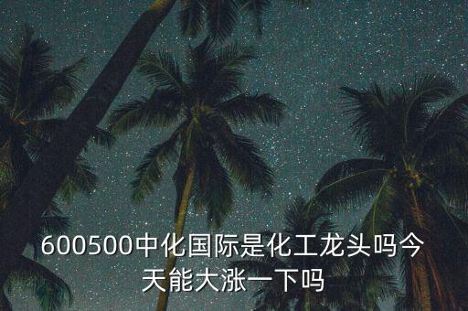 中化國際是什么板塊，600500中化國際是化工龍頭嗎今天能大漲一下嗎