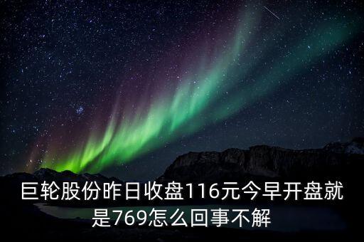 巨輪股份昨日收盤116元今早開盤就是769怎么回事不解