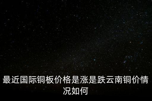 最近國際銅板價格是漲是跌云南銅價情況如何