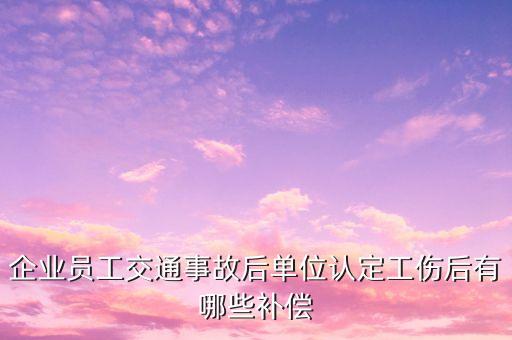 車禍富士康工傷能賠付什么，企業(yè)員工交通事故后單位認(rèn)定工傷后有哪些補(bǔ)償