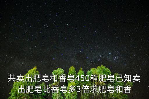 東莞香皂銷(xiāo)售急增三倍什么意思，共賣(mài)出肥皂和香皂450箱肥皂已知賣(mài)出肥皂比香皂多3倍求肥皂和香