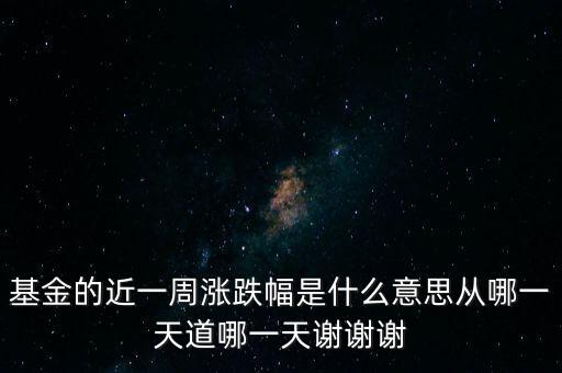 基金的近一周漲跌幅是什么意思從哪一天道哪一天謝謝謝