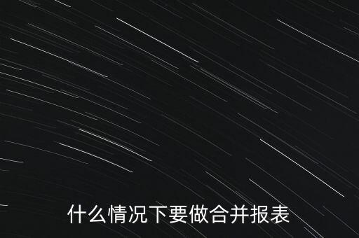 什么時候需要編制合并報表，什么情況下要做合并報表