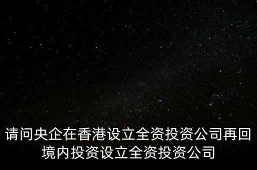 央企的投資公司是什么性質，請問央企在香港設立全資投資公司再回境內投資設立全資投資公司