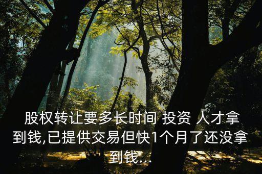  股權(quán)轉(zhuǎn)讓要多長(zhǎng)時(shí)間 投資 人才拿到錢,已提供交易但快1個(gè)月了還沒(méi)拿到錢...