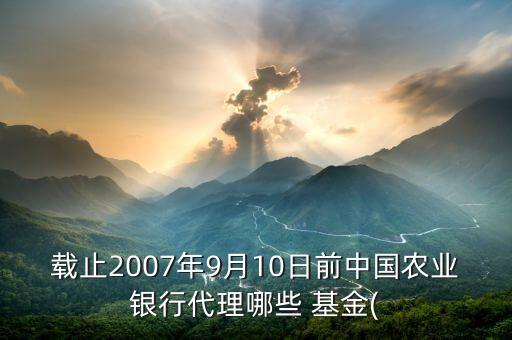 載止2007年9月10日前中國農(nóng)業(yè)銀行代理哪些 基金(