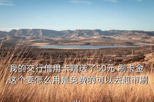 我的交行信用卡贈送了50元 刷卡金,這個要怎么用是免費(fèi)的可以去超市刷...