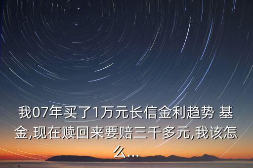 我07年買了1萬元長信金利趨勢 基金,現(xiàn)在贖回來要賠三千多元,我該怎么...