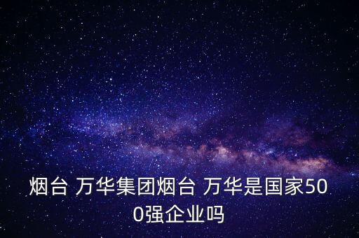 煙臺 萬華集團(tuán)煙臺 萬華是國家500強(qiáng)企業(yè)嗎