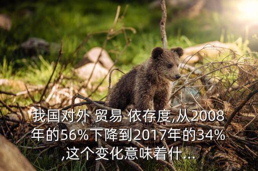 我國對外 貿(mào)易 依存度,從2008年的56%下降到2017年的34%,這個變化意味著什...