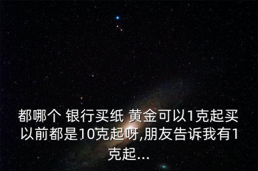 都哪個(gè) 銀行買紙 黃金可以1克起買以前都是10克起呀,朋友告訴我有1克起...