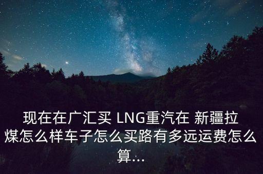 現(xiàn)在在廣匯買 LNG重汽在 新疆拉煤怎么樣車子怎么買路有多遠(yuǎn)運(yùn)費(fèi)怎么算...