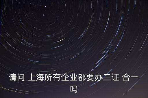 請(qǐng)問 上海所有企業(yè)都要辦三證 合一嗎