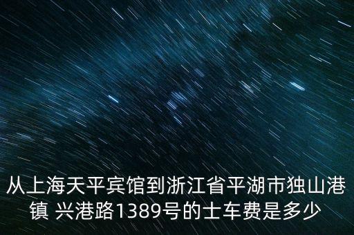 從上海天平賓館到浙江省平湖市獨山港鎮(zhèn) 興港路1389號的士車費是多少