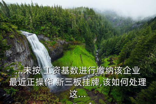 ...未按 工資基數進行繳納該企業(yè)最近正操作 新三板掛牌,該如何處理這...