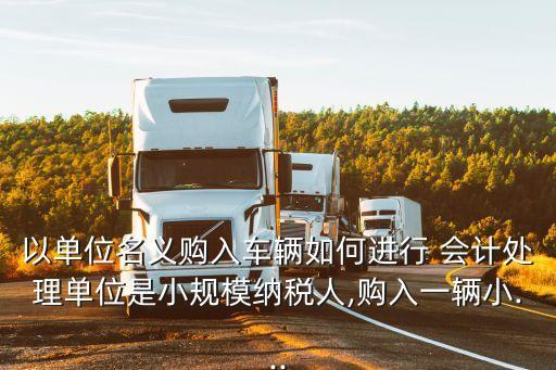 以單位名義購入車輛如何進行 會計處理單位是小規(guī)模納稅人,購入一輛小...