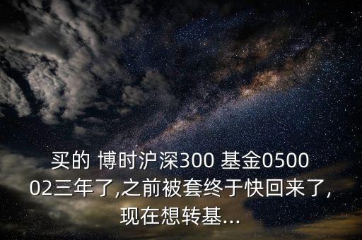 買(mǎi)的 博時(shí)滬深300 基金050002三年了,之前被套終于快回來(lái)了,現(xiàn)在想轉(zhuǎn)基...