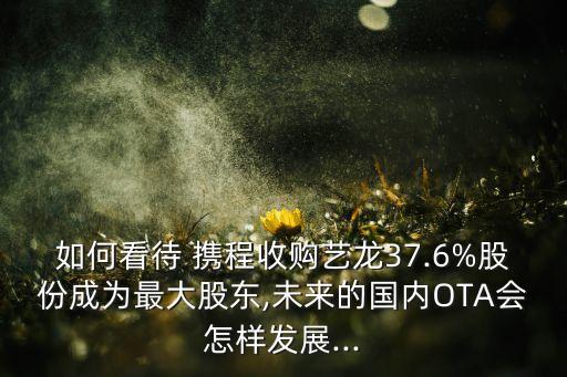 如何看待 攜程收購藝龍37.6%股份成為最大股東,未來的國內OTA會怎樣發(fā)展...