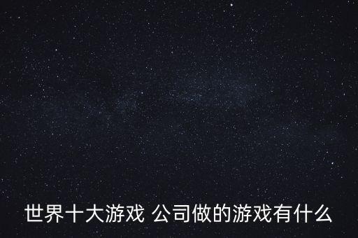 世界十大游戲 公司做的游戲有什么