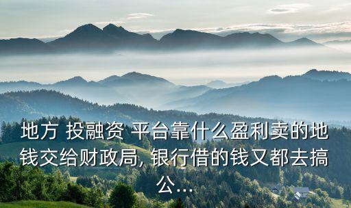 地方 投融資 平臺靠什么盈利賣的地錢交給財政局, 銀行借的錢又都去搞公...