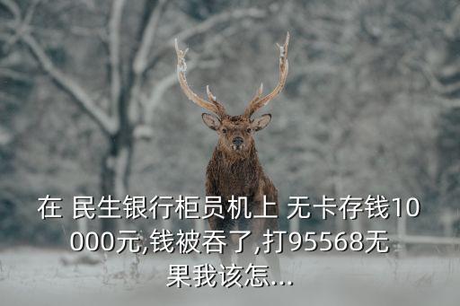 在 民生銀行柜員機(jī)上 無(wú)卡存錢10000元,錢被吞了,打95568無(wú)果我該怎...