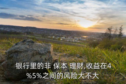  銀行里的非 保本 理財,收益在4%5%之間的風(fēng)險大不大