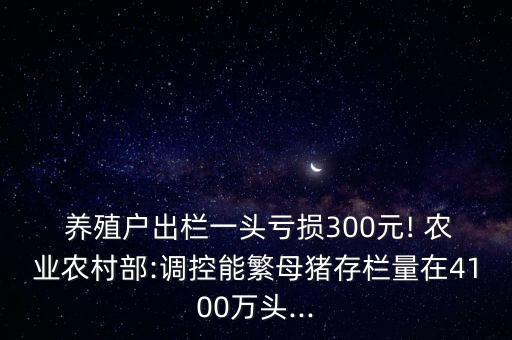  養(yǎng)殖戶出欄一頭虧損300元! 農(nóng)業(yè)農(nóng)村部:調(diào)控能繁母豬存欄量在4100萬頭...