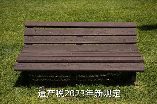  遺產(chǎn)稅2023年新規(guī)定