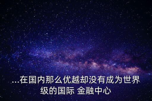 ...在國內(nèi)那么優(yōu)越卻沒有成為世界級的國際 金融中心