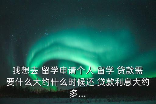 我想去 留學申請個人 留學 貸款需要什么大約什么時候還 貸款利息大約多...