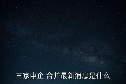 三家中企 合并最新消息是什么