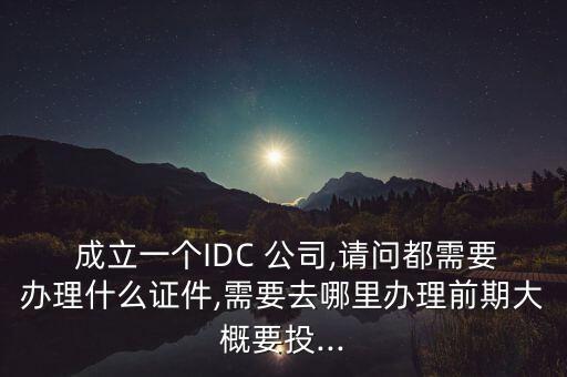  成立一個IDC 公司,請問都需要辦理什么證件,需要去哪里辦理前期大概要投...