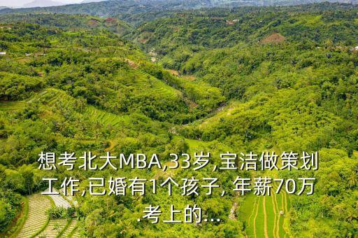 想考北大MBA,33歲,寶潔做策劃工作,已婚有1個孩子, 年薪70萬.考上的...