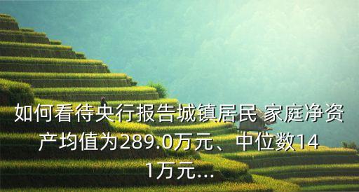 如何看待央行報告城鎮(zhèn)居民 家庭凈資產均值為289.0萬元、中位數141萬元...