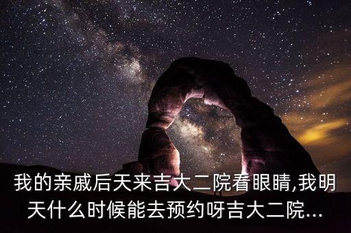 我的親戚后天來吉大二院看眼睛,我明天什么時候能去預約呀吉大二院...