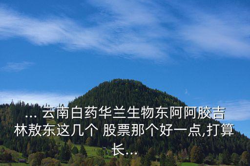 ... 云南白藥華蘭生物東阿阿膠吉林敖東這幾個(gè) 股票那個(gè)好一點(diǎn),打算長(zhǎng)...