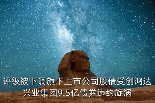 評級被下調旗下上市公司股債受創(chuàng)鴻達興業(yè)集團9.5億債券違約旋渦