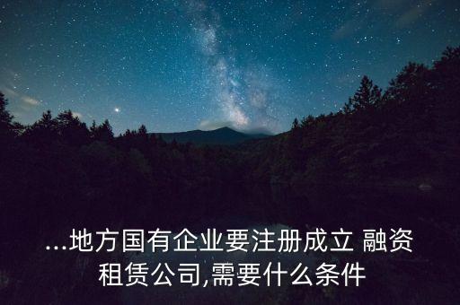 ...地方國有企業(yè)要注冊成立 融資 租賃公司,需要什么條件