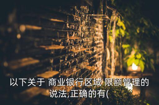 以下關(guān)于 商業(yè)銀行區(qū)域 限額管理的說法,正確的有(