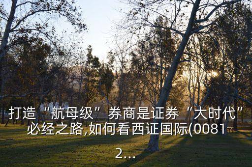 打造“航母級”券商是證券“大時代”必經(jīng)之路,如何看西證國際(00812...