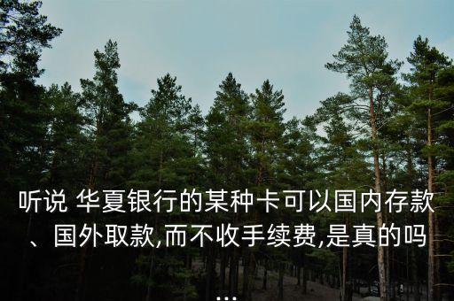 聽說 華夏銀行的某種卡可以國內(nèi)存款、國外取款,而不收手續(xù)費(fèi),是真的嗎...