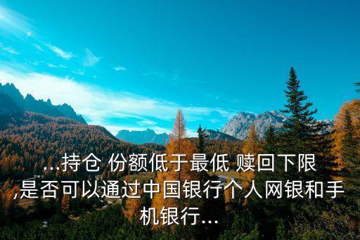 ...持倉 份額低于最低 贖回下限,是否可以通過中國銀行個(gè)人網(wǎng)銀和手機(jī)銀行...