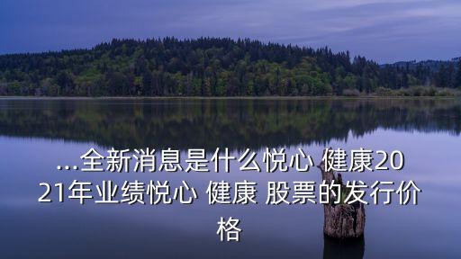 ...全新消息是什么悅心 健康2021年業(yè)績悅心 健康 股票的發(fā)行價(jià)格