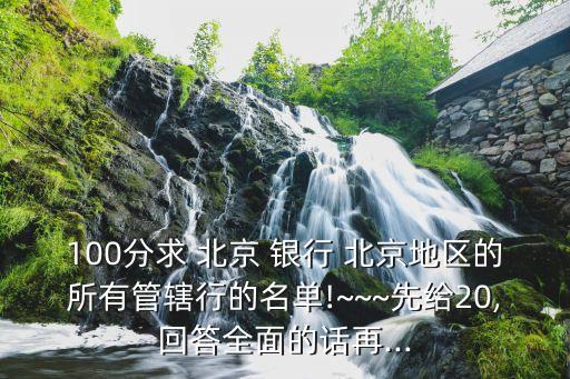 100分求 北京 銀行 北京地區(qū)的所有管轄行的名單!~~~先給20,回答全面的話再...