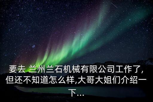 要去 蘭州蘭石機械有限公司工作了,但還不知道怎么樣,大哥大姐們介紹一下...