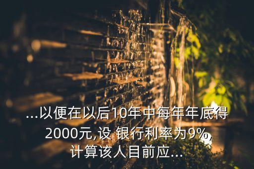 ...以便在以后10年中每年年底得 2000元,設 銀行利率為9%,計算該人目前應...